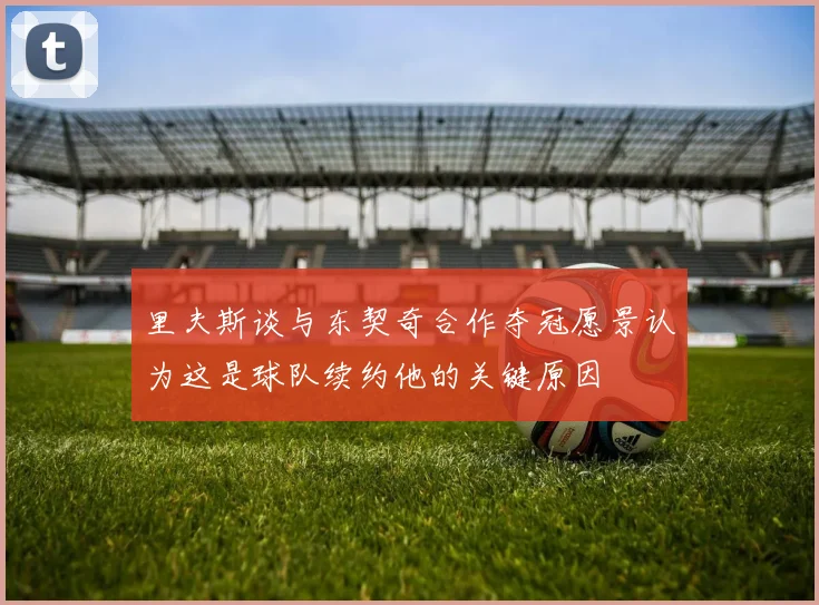 里夫斯谈与东契奇合作夺冠愿景认为这是球队续约他的关键原因