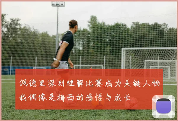 佩德里深刻理解比赛成为关键人物我偶像是梅西的感悟与成长