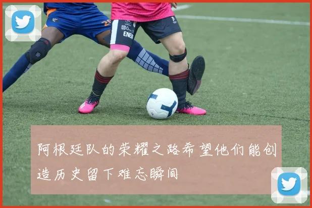 阿根廷队的荣耀之路希望他们能创造历史留下难忘瞬间