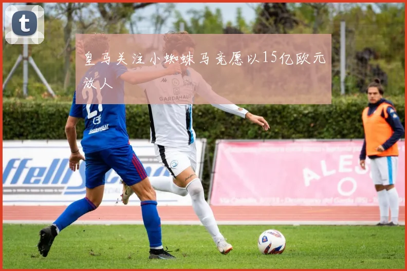 皇马关注小蜘蛛马竞愿以15亿欧元放人