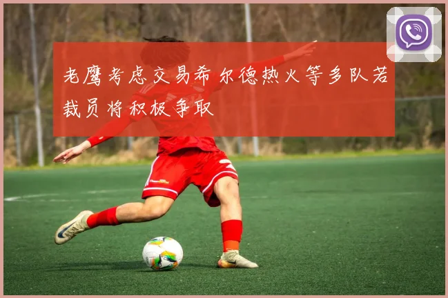 老鹰考虑交易希尔德热火等多队若裁员将积极争取