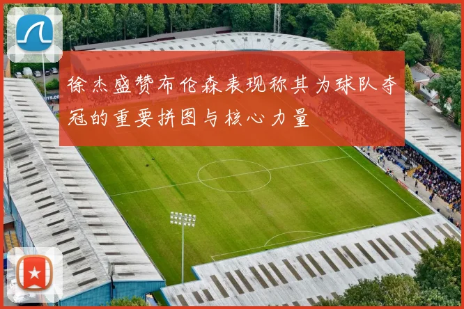 徐杰盛赞布伦森表现称其为球队夺冠的重要拼图与核心力量