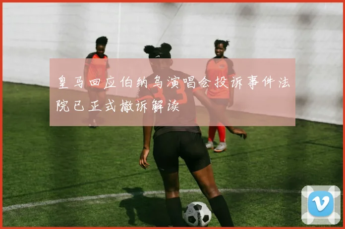 皇马回应伯纳乌演唱会投诉事件法院已正式撤诉解读