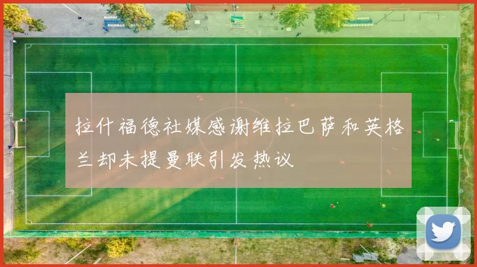 拉什福德社媒感谢维拉巴萨和英格兰却未提曼联引发热议