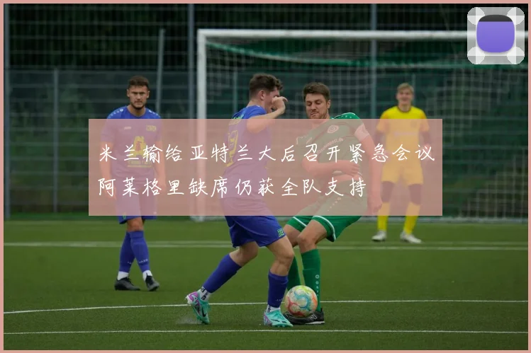 米兰输给亚特兰大后召开紧急会议阿莱格里缺席仍获全队支持