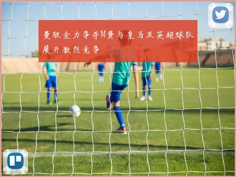 曼联全力争夺M费与皇马及英超球队展开激烈竞争