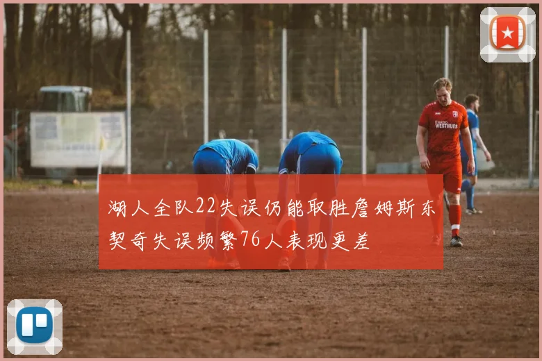 湖人全队22失误仍能取胜詹姆斯东契奇失误频繁76人表现更差