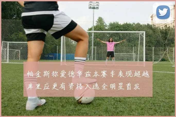 帕金斯称爱德华兹本赛季表现超越库里应更有资格入选全明星首发