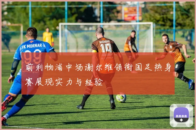 前利物浦中场谢尔维领衔国足热身赛展现实力与经验