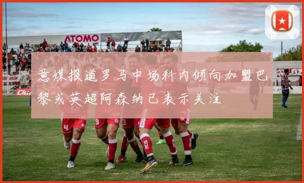 意媒报道罗马中场科内倾向加盟巴黎或英超阿森纳已表示关注