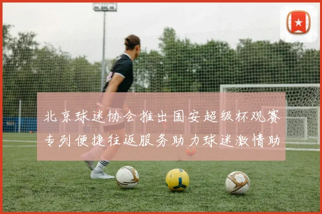 北京球迷协会推出国安超级杯观赛专列便捷往返服务助力球迷激情助阵
