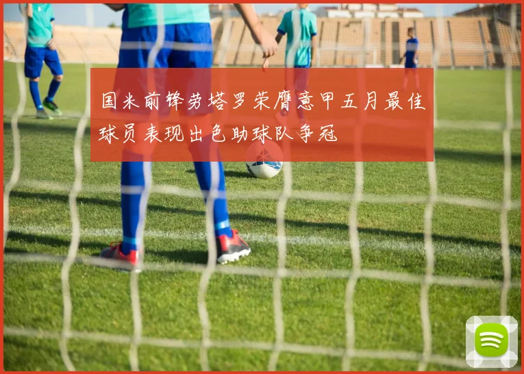 国米前锋劳塔罗荣膺意甲五月最佳球员表现出色助球队争冠