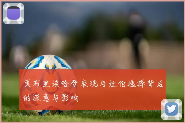 莫布里谈哈登表现与杜伦选择背后的深意与影响