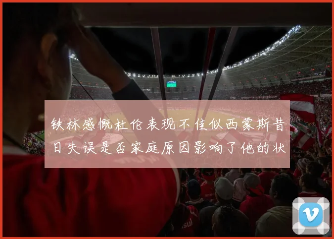 铁林感慨杜伦表现不佳似西蒙斯昔日失误是否家庭原因影响了他的状态