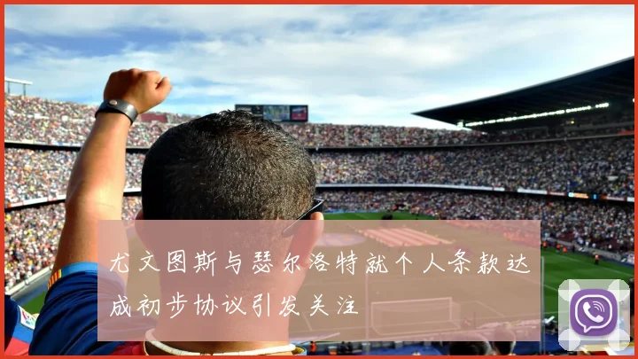 尤文图斯与瑟尔洛特就个人条款达成初步协议引发关注