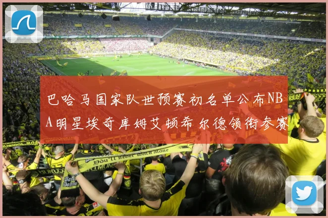 巴哈马国家队世预赛初名单公布NBA明星埃奇库姆艾顿希尔德领衔参赛阵容