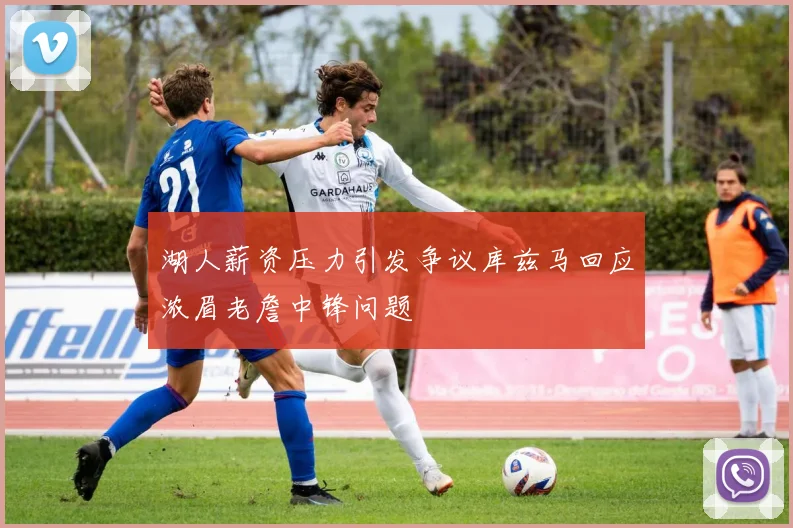 湖人薪资压力引发争议库兹马回应浓眉老詹中锋问题