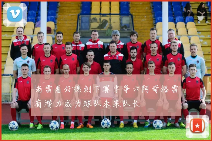 老雷看好热刺下赛季争六阿奇格雷有潜力成为球队未来队长