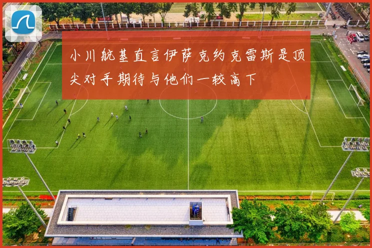 小川航基直言伊萨克约克雷斯是顶尖对手期待与他们一较高下