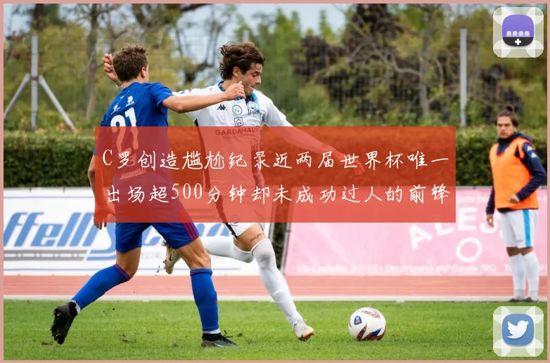 C罗创造尴尬纪录近两届世界杯唯一出场超500分钟却未成功过人的前锋