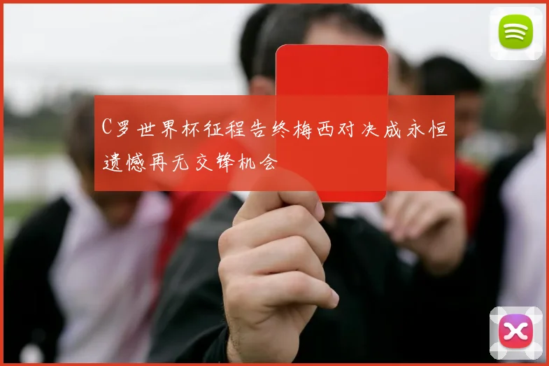 C罗世界杯征程告终梅西对决成永恒遗憾再无交锋机会