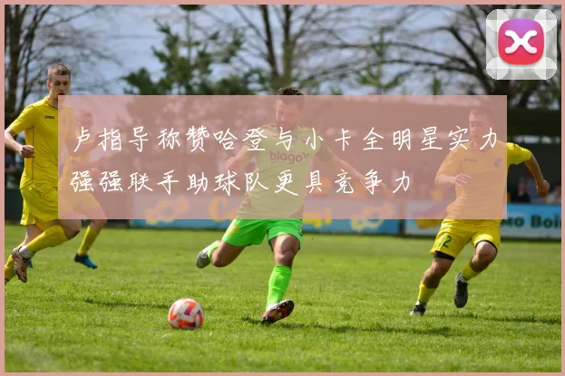 卢指导称赞哈登与小卡全明星实力强强联手助球队更具竞争力