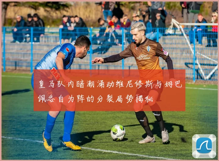 皇马队内暗潮涌动维尼修斯与姆巴佩各自为阵的分裂局势揭秘