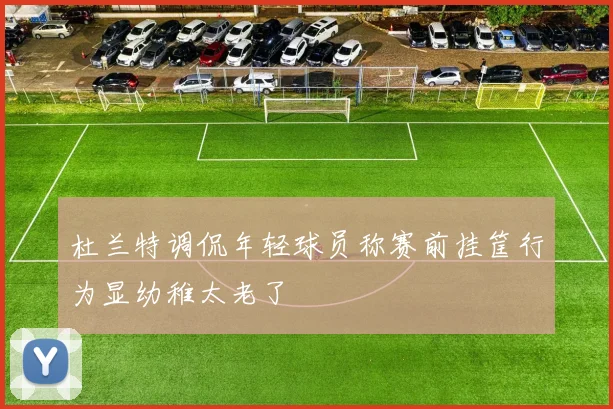 杜兰特调侃年轻球员称赛前挂筐行为显幼稚太老了