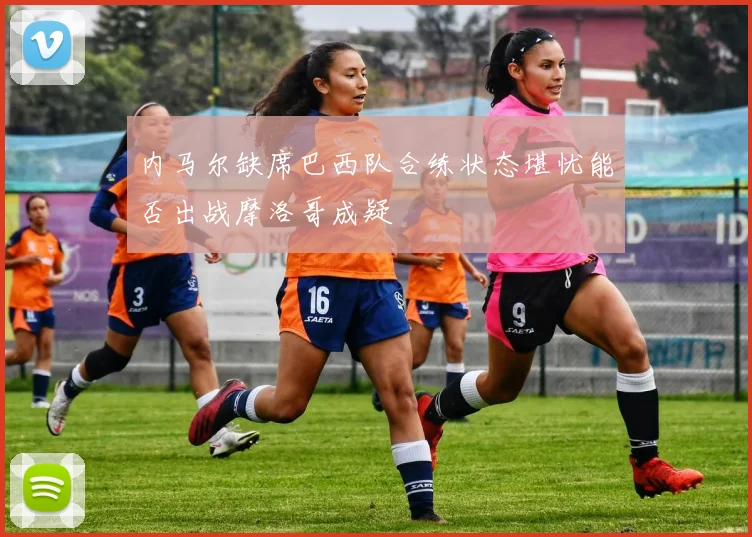 内马尔缺席巴西队合练状态堪忧能否出战摩洛哥成疑