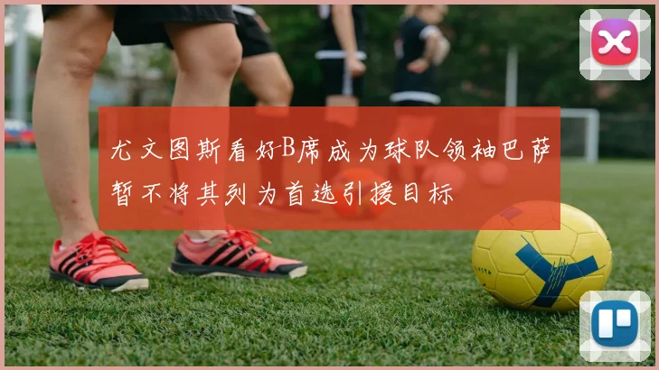 尤文图斯看好B席成为球队领袖巴萨暂不将其列为首选引援目标