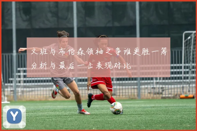 文班与布伦森领袖之争谁更胜一筹分析与最后一击表现对比