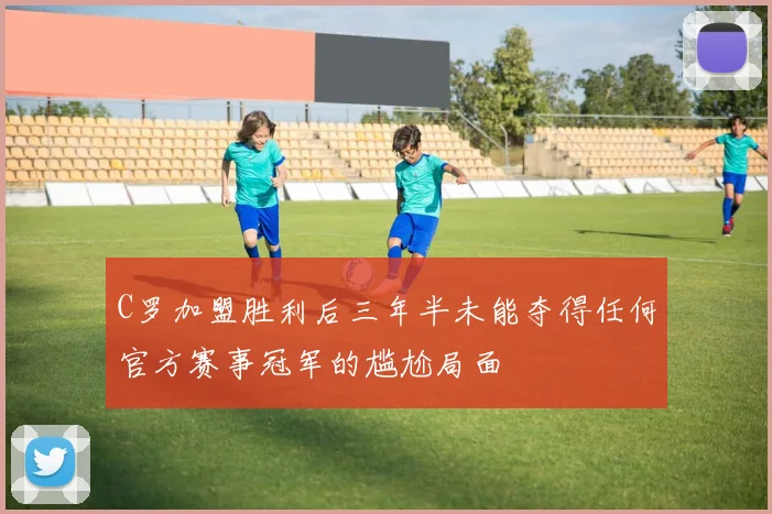 C罗加盟胜利后三年半未能夺得任何官方赛事冠军的尴尬局面