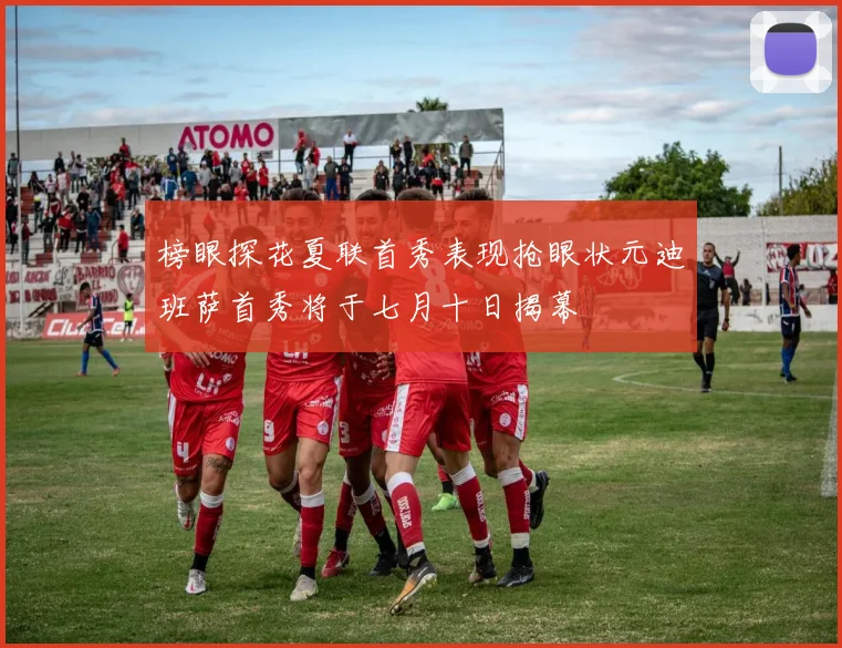 榜眼探花夏联首秀表现抢眼状元迪班萨首秀将于七月十日揭幕