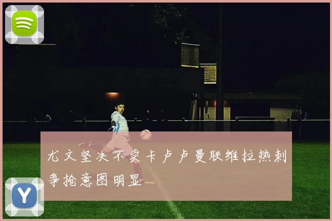 尤文坚决不卖卡卢卢曼联维拉热刺争抢意图明显