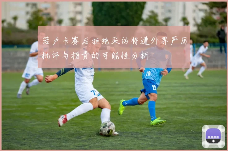 若卢卡赛后拒绝采访将遭外界严厉批评与指责的可能性分析